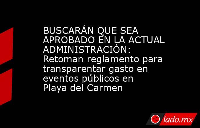 BUSCARÁN QUE SEA APROBADO EN LA ACTUAL ADMINISTRACIÓN: Retoman reglamento para transparentar gasto en eventos públicos en Playa del Carmen. Noticias en tiempo real