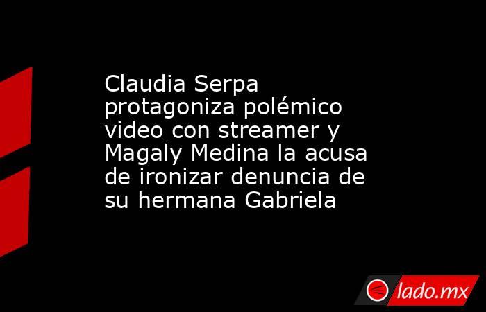 Claudia Serpa protagoniza polémico video con streamer y Magaly Medina la acusa de ironizar denuncia de su hermana Gabriela. Noticias en tiempo real