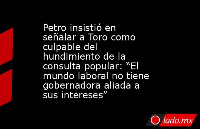 Petro insistió en señalar a Toro como culpable del hundimiento de la consulta popular: “El mundo laboral no tiene gobernadora aliada a sus intereses”. Noticias en tiempo real