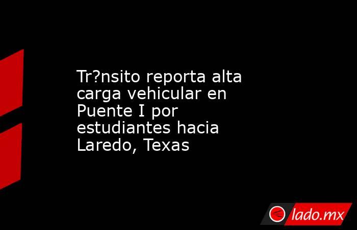 Tr?nsito reporta alta carga vehicular en Puente I por estudiantes hacia Laredo, Texas. Noticias en tiempo real
