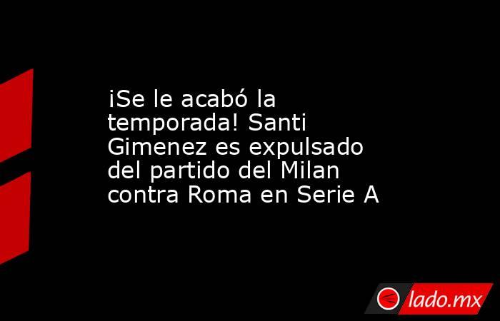 ¡Se le acabó la temporada! Santi Gimenez es expulsado del partido del Milan contra Roma en Serie A. Noticias en tiempo real