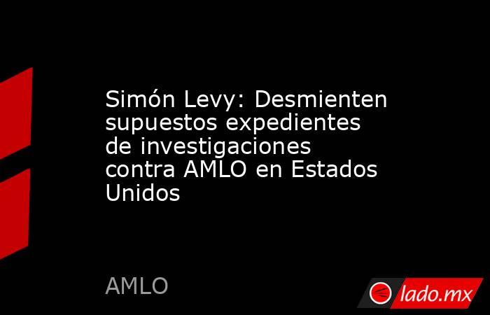 Simón Levy: Desmienten supuestos expedientes de investigaciones contra AMLO en Estados Unidos . Noticias en tiempo real