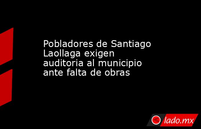 Pobladores de Santiago Laollaga exigen auditoria al municipio ante falta de obras. Noticias en tiempo real