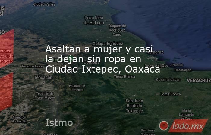 Asaltan a mujer y casi la dejan sin ropa en Ciudad Ixtepec, Oaxaca. Noticias en tiempo real