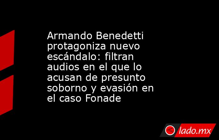 Armando Benedetti protagoniza nuevo escándalo: filtran audios en el que lo acusan de presunto soborno y evasión en el caso Fonade. Noticias en tiempo real