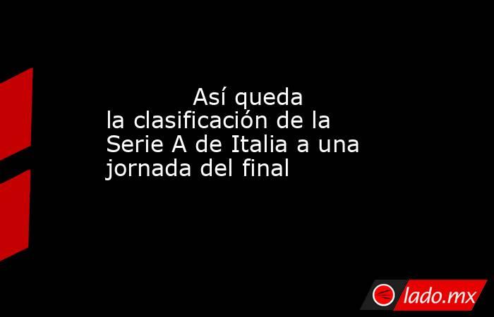                                                            Así queda la clasificación de la Serie A de Italia a una jornada del final                                                       . Noticias en tiempo real