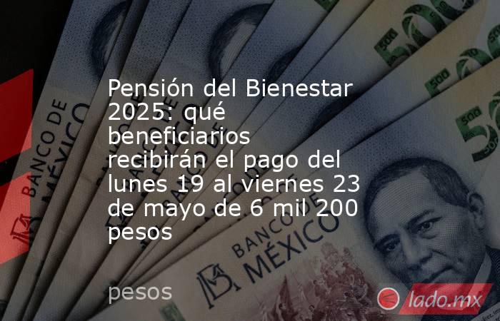 Pensión del Bienestar 2025: qué beneficiarios recibirán el pago del lunes 19 al viernes 23 de mayo de 6 mil 200 pesos. Noticias en tiempo real