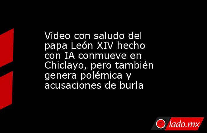 Video con saludo del papa León XIV hecho con IA conmueve en Chiclayo, pero también genera polémica y acusaciones de burla. Noticias en tiempo real
