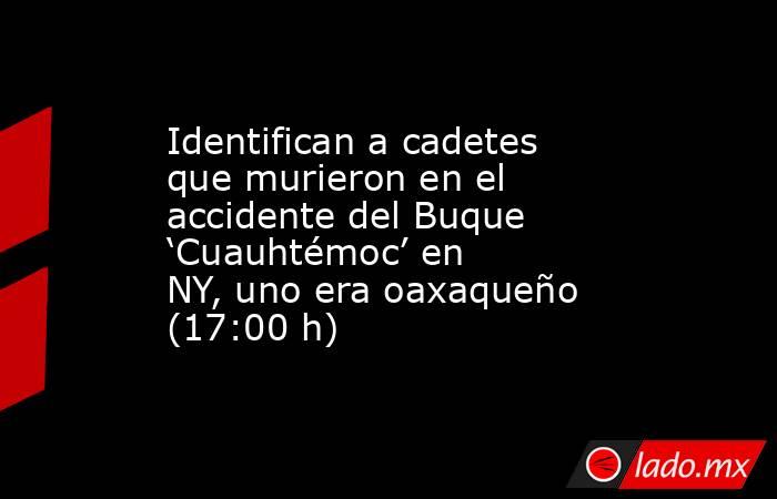 Identifican a cadetes que murieron en el accidente del Buque ‘Cuauhtémoc’ en NY, uno era oaxaqueño (17:00 h). Noticias en tiempo real