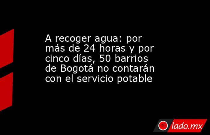 A recoger agua: por más de 24 horas y por cinco días, 50 barrios de Bogotá no contarán con el servicio potable. Noticias en tiempo real