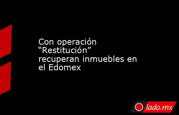 Con operación “Restitución” recuperan inmuebles en el Edomex. Noticias en tiempo real