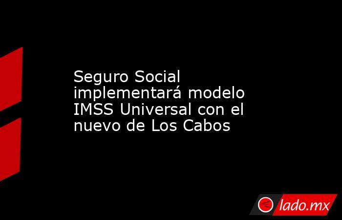 Seguro Social implementará modelo IMSS Universal con el nuevo de Los Cabos. Noticias en tiempo real