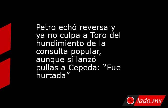 Petro echó reversa y ya no culpa a Toro del hundimiento de la consulta popular, aunque sí lanzó pullas a Cepeda: “Fue hurtada”. Noticias en tiempo real