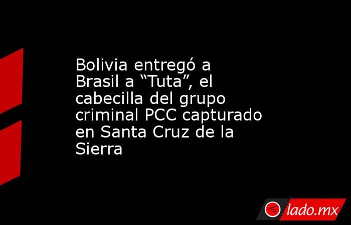 Bolivia entregó a Brasil a “Tuta”, el cabecilla del grupo criminal PCC capturado en Santa Cruz de la Sierra. Noticias en tiempo real