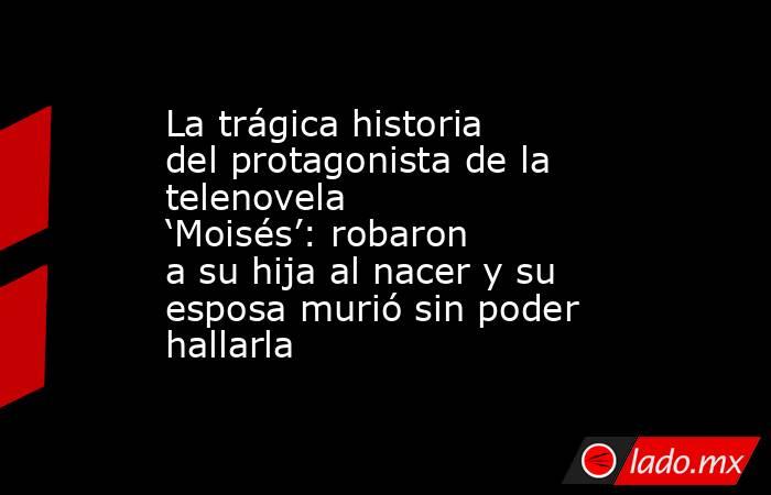 La trágica historia del protagonista de la telenovela ‘Moisés’: robaron a su hija al nacer y su esposa murió sin poder hallarla. Noticias en tiempo real