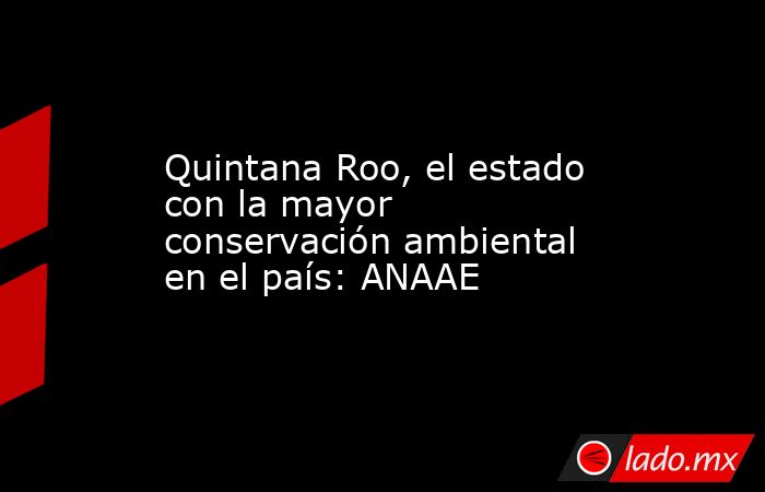 Quintana Roo, el estado con la mayor conservación ambiental en el país: ANAAE. Noticias en tiempo real