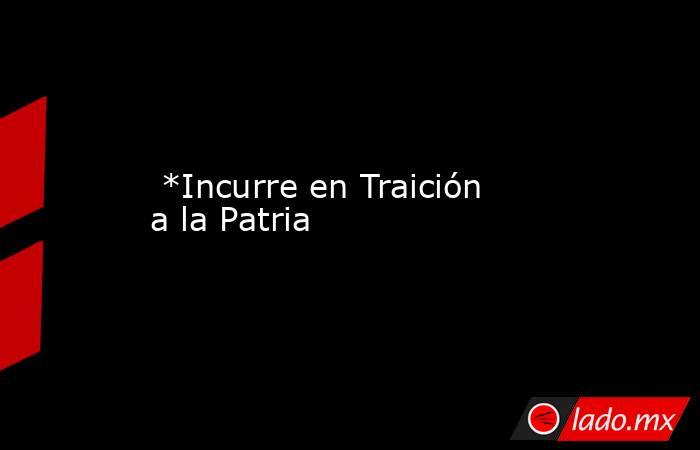  *Incurre en Traición a la Patria. Noticias en tiempo real