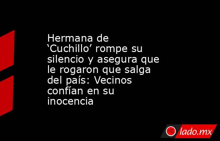 Hermana de ‘Cuchillo’ rompe su silencio y asegura que le rogaron que salga del país: Vecinos confían en su inocencia. Noticias en tiempo real