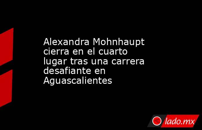 Alexandra Mohnhaupt cierra en el cuarto lugar tras una carrera desafiante en Aguascalientes. Noticias en tiempo real