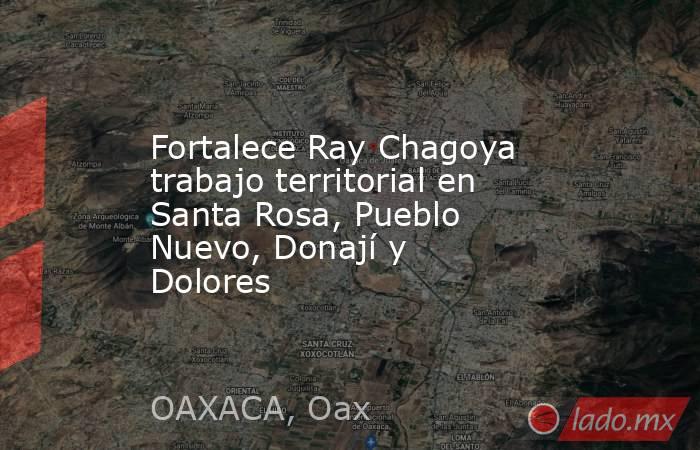 Fortalece Ray Chagoya trabajo territorial en Santa Rosa, Pueblo Nuevo, Donají y Dolores. Noticias en tiempo real
