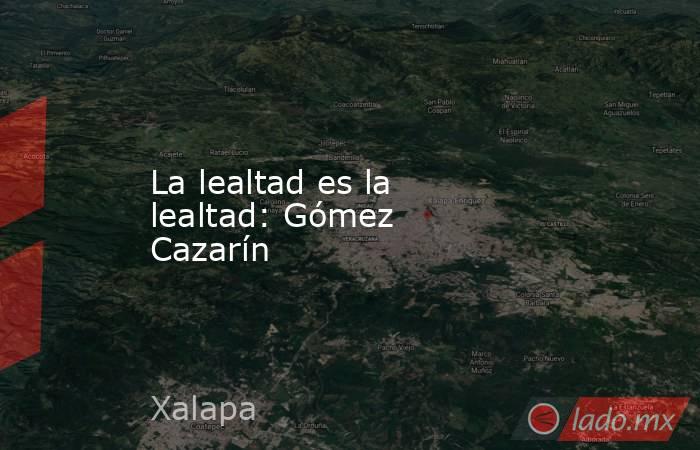 La lealtad es la lealtad: Gómez Cazarín. Noticias en tiempo real