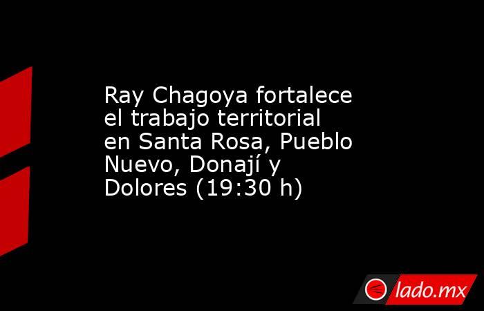 Ray Chagoya fortalece el trabajo territorial en Santa Rosa, Pueblo Nuevo, Donají y Dolores (19:30 h). Noticias en tiempo real