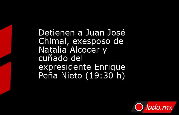 Detienen a Juan José Chimal, exesposo de Natalia Alcocer y cuñado del expresidente Enrique Peña Nieto (19:30 h). Noticias en tiempo real