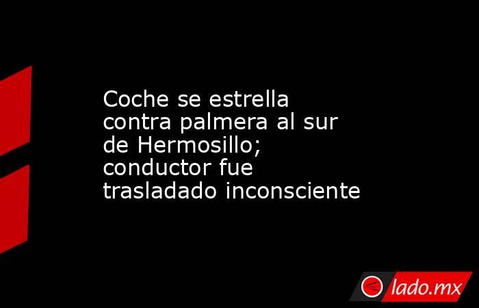 Coche se estrella contra palmera al sur de Hermosillo; conductor fue trasladado inconsciente. Noticias en tiempo real