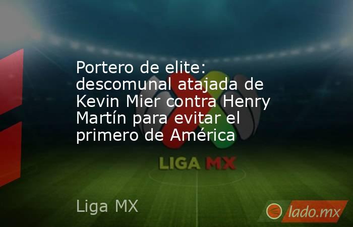 Portero de elite: descomunal atajada de Kevin Mier contra Henry Martín para evitar el primero de América. Noticias en tiempo real