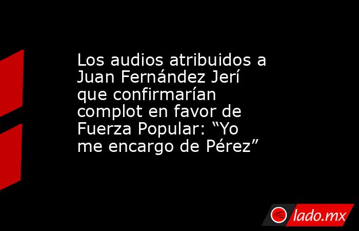 Los audios atribuidos a Juan Fernández Jerí que confirmarían complot en favor de Fuerza Popular: “Yo me encargo de Pérez”. Noticias en tiempo real