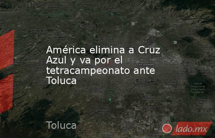 América elimina a Cruz Azul y va por el tetracampeonato ante Toluca. Noticias en tiempo real