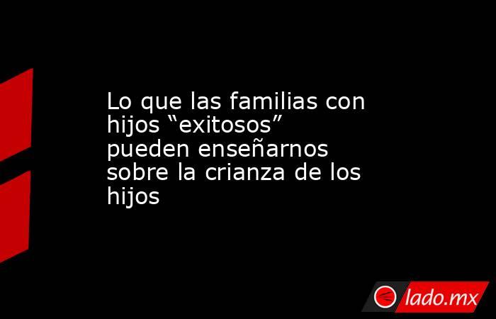 Lo que las familias con hijos “exitosos” pueden enseñarnos sobre la crianza de los hijos . Noticias en tiempo real
