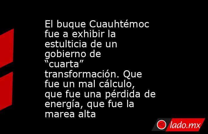 El buque Cuauhtémoc fue a exhibir la estulticia de un gobierno de “cuarta” transformación. Que fue un mal cálculo, que fue una pérdida de energía, que fue la marea alta. Noticias en tiempo real
