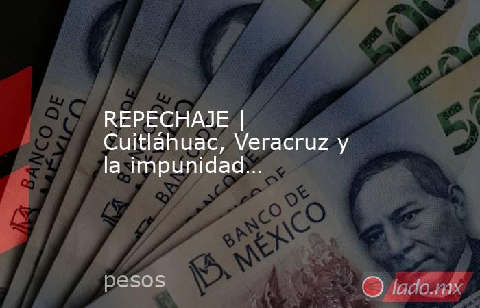 REPECHAJE | Cuitláhuac, Veracruz y la impunidad…. Noticias en tiempo real