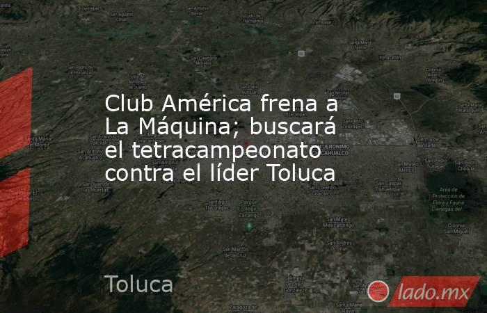 Club América frena a La Máquina; buscará el tetracampeonato contra el líder Toluca. Noticias en tiempo real