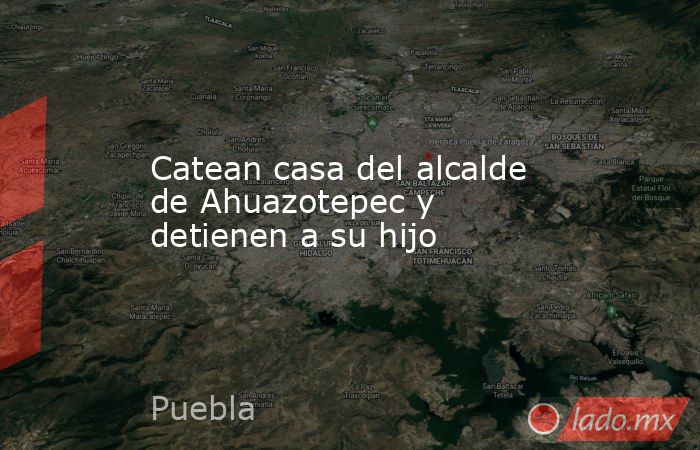Catean casa del alcalde de Ahuazotepec y detienen a su hijo. Noticias en tiempo real