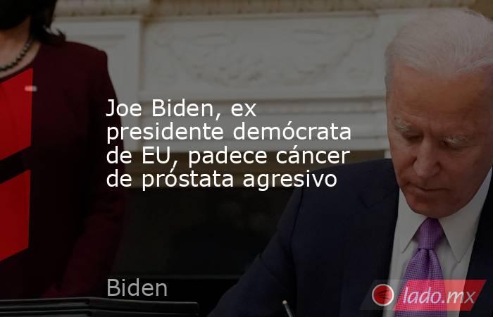 Joe Biden, ex presidente demócrata de EU, padece cáncer de próstata agresivo. Noticias en tiempo real