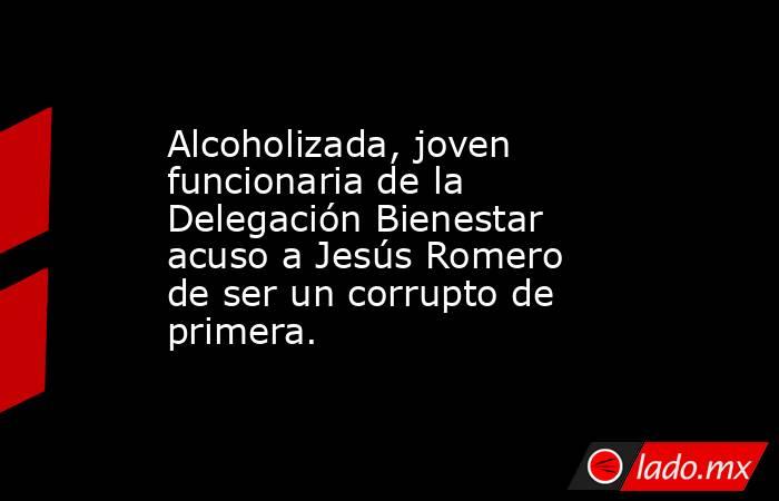 Alcoholizada, joven funcionaria de la Delegación Bienestar acuso a Jesús Romero de ser un corrupto de primera.. Noticias en tiempo real