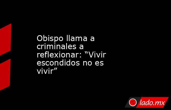 Obispo llama a criminales a reflexionar: “Vivir escondidos no es vivir”. Noticias en tiempo real