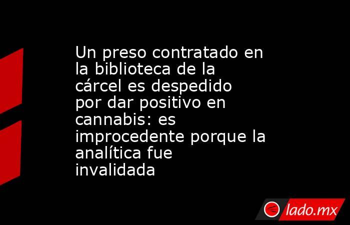 Un preso contratado en la biblioteca de la cárcel es despedido por dar positivo en cannabis: es improcedente porque la analítica fue invalidada. Noticias en tiempo real