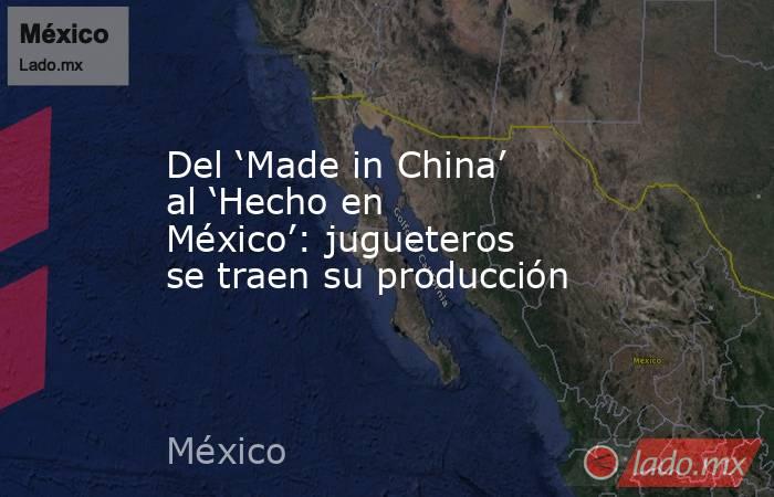 Del ‘Made in China’ al ‘Hecho en México’: jugueteros se traen su producción. Noticias en tiempo real