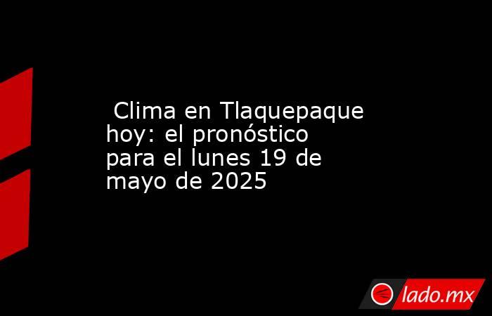  Clima en Tlaquepaque hoy: el pronóstico para el lunes 19 de mayo de 2025. Noticias en tiempo real