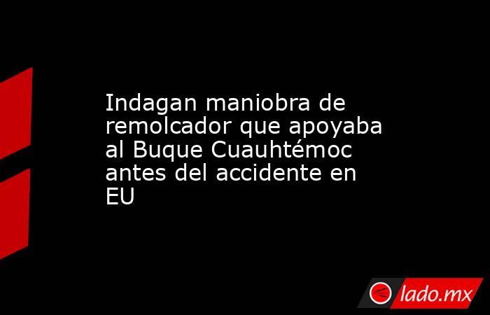 Indagan maniobra de remolcador que apoyaba al Buque Cuauhtémoc antes del accidente en EU. Noticias en tiempo real