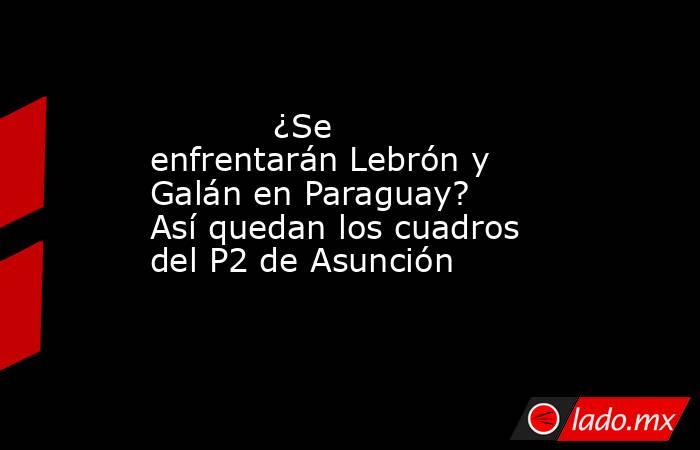                                                            ¿Se enfrentarán Lebrón y Galán en Paraguay? Así quedan los cuadros del P2 de Asunción                                                       . Noticias en tiempo real