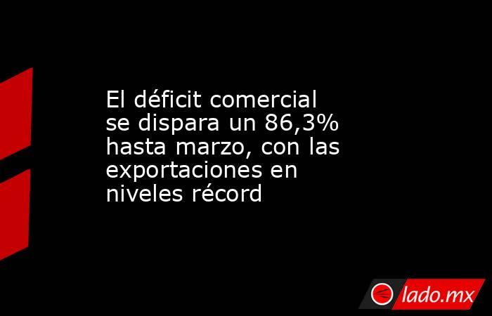 El déficit comercial se dispara un 86,3% hasta marzo, con las exportaciones en niveles récord. Noticias en tiempo real