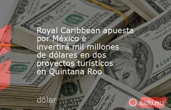 Royal Caribbean apuesta por México e invertirá mil millones de dólares en dos proyectos turísticos en Quintana Roo. Noticias en tiempo real