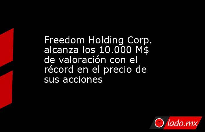 Freedom Holding Corp. alcanza los 10.000 M$ de valoración con el récord en el precio de sus acciones. Noticias en tiempo real