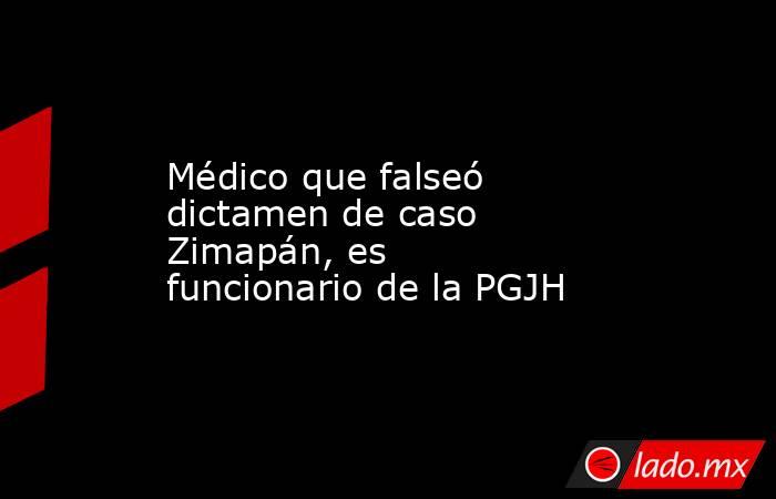 Médico que falseó dictamen de caso Zimapán, es funcionario de la PGJH. Noticias en tiempo real
