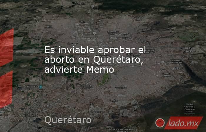 Es inviable aprobar el aborto en Querétaro, advierte Memo. Noticias en tiempo real