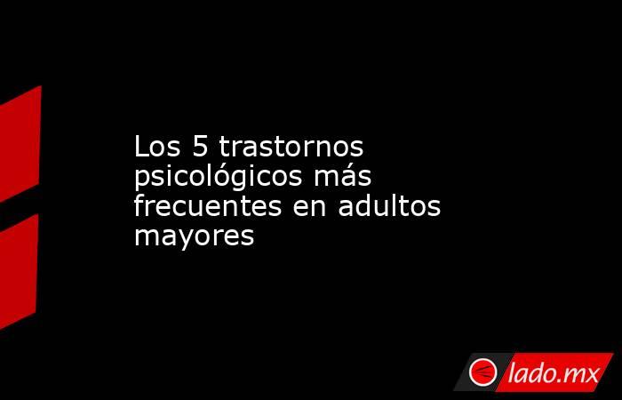 Los 5 trastornos psicológicos más frecuentes en adultos mayores. Noticias en tiempo real